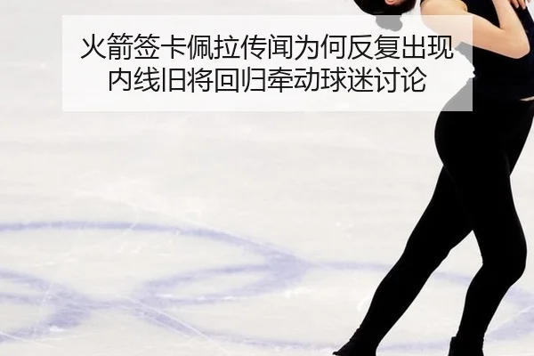 火箭签卡佩拉传闻为何反复出现 内线旧将回归牵动球迷讨论