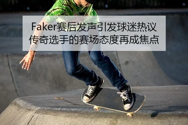 Faker赛后发声引发球迷热议 传奇选手的赛场态度再成焦点